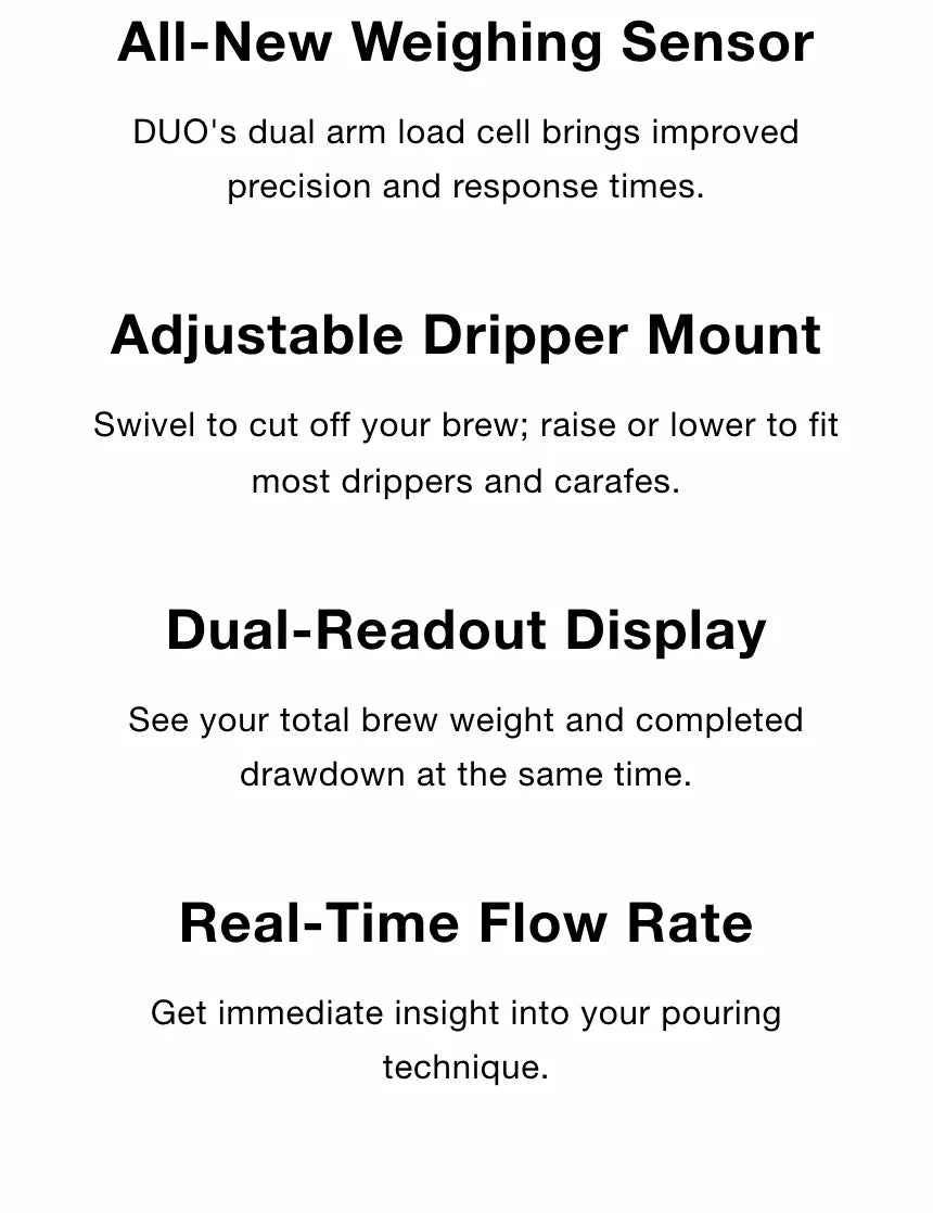 DUO's four headline features: All-New Weighing Sensor (dual arm load cell for better precision and response), Adjustable Dripper Mount (swivel to cut off your brew, raise or lower to fit drippers and carafes), Dual-Readout Display (total brew weight and completed drawdown at once) and Real-Time Flow Rate
