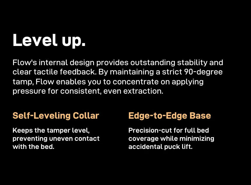'Level up.' — Flow's internal design gives stability and clear tactile feedback and holds a strict 90-degree tamp; a Self-Leveling Collar keeps the tamper level and an Edge-to-Edge Base gives full bed coverage while minimising puck lift