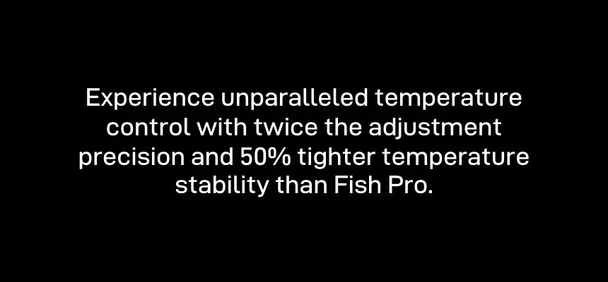Temperature control with twice the adjustment precision and 50% tighter temperature stability than Fish Pro