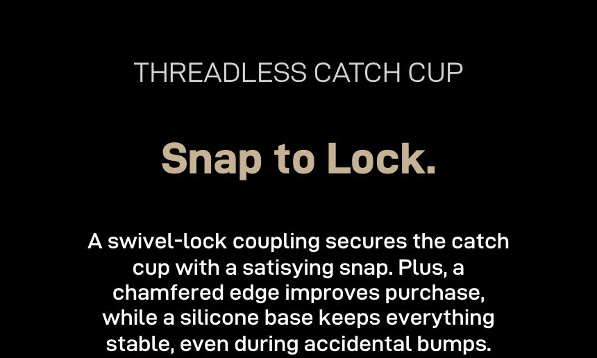 Threadless catch cup, 'Snap to Lock.': a swivel-lock coupling secures the cup with a snap, a chamfered edge improves grip and a silicone base keeps it stable